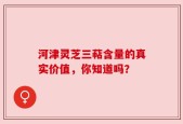 河津灵芝三萜含量的真实价值，你知道吗？