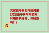 灵芝孢子粉和阿胶同服(灵芝孢子粉与阿胶同时服用的好处，你知道吗？)