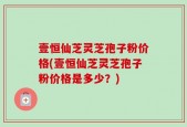 壹恒仙芝灵芝孢子粉价格(壹恒仙芝灵芝孢子粉价格是多少？)