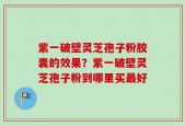 紫一破壁灵芝孢子粉胶囊的效果？紫一破壁灵芝孢子粉到哪里买最好