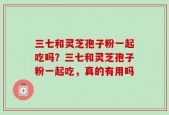 三七和灵芝孢子粉一起吃吗？三七和灵芝孢子粉一起吃，真的有用吗