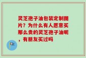 灵芝孢子油包装定制图片？为什么有人愿意买那么贵的灵芝孢子油呢，有朋友买过吗