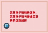 灵芝孢子粉和粉区别_灵芝孢子粉与普通灵芝粉的区别解析