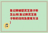象记牌破壁灵芝孢子粉怎么样(象记牌灵芝孢子粉的功效及使用方法)