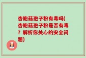 杏鲍菇孢子粉有毒吗(杏鲍菇孢子粉是否有毒？解析你关心的安全问题)