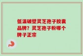低温破壁灵芝孢子胶囊品牌？灵芝孢子粉哪个牌子正宗