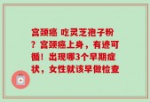 宫颈癌 吃灵芝孢子粉？宫颈癌上身，有迹可循！出现哪3个早期症状，女性就该早做检查