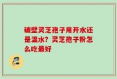 破壁灵芝孢子用开水还是温水？灵芝孢子粉怎么吃最好