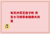 每天冲灵芝孢子粉 养生小习惯带来健康大改变