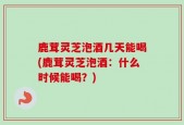 鹿茸灵芝泡酒几天能喝(鹿茸灵芝泡酒：什么时候能喝？)