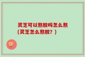灵芝可以熬胶吗怎么熬(灵芝怎么熬胶？)