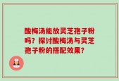 酸梅汤能放灵芝孢子粉吗？探讨酸梅汤与灵芝孢子粉的搭配效果？