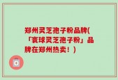 郑州灵芝孢子粉品牌(「寰球灵芝孢子粉」品牌在郑州热卖！)