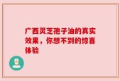 广西灵芝孢子油的真实效果，你想不到的惊喜体验