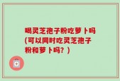 喝灵芝孢子粉吃萝卜吗(可以同时吃灵芝孢子粉和萝卜吗？)