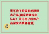 灵芝孢子粉国家地理标志产品(国家地理标志认证！灵芝孢子粉等产品深受消费者喜爱)