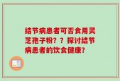 结节病患者可否食用灵芝孢子粉？？探讨结节病患者的饮食健康？