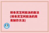 排骨灵芝阿胶汤的做法(排骨灵芝阿胶汤的简易制作方法)