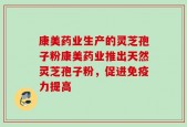 康美药业生产的灵芝孢子粉康美药业推出天然灵芝孢子粉，促进免疫力提高