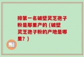 排第一名破壁灵芝孢子粉是那里产的 (破壁灵芝孢子粉的产地是哪里？)