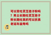 可以常吃灵芝孢子粉吗？男士长期吃灵芝孢子粉长期吃真的可以抗衰老延年益寿吗