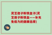 灵芝孢子粉铁盒子(灵芝孢子粉铁盒——补充免疫力的健康选择)