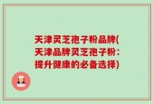 天津灵芝孢子粉品牌(天津品牌灵芝孢子粉：提升健康的必备选择)