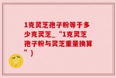 1克灵芝孢子粉等于多少克灵芝_“1克灵芝孢子粉与灵芝重量换算”)