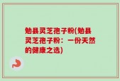勉县灵芝孢子粉(勉县灵芝孢子粉：一份天然的健康之选)