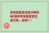 李宝赢堂灵芝孢子粉好吗(测评李宝赢堂灵芝孢子粉，如何？)