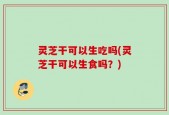 灵芝干可以生吃吗(灵芝干可以生食吗？)