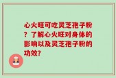 心火旺可吃灵芝孢子粉？了解心火旺对身体的影响以及灵芝孢子粉的功效？
