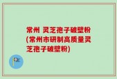 常州 灵芝孢子破壁粉(常州市研制高质量灵芝孢子破壁粉)