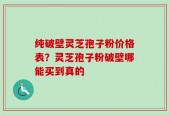 纯破壁灵芝孢子粉价格表？灵芝孢子粉破壁哪能买到真的