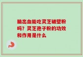 脑出血能吃灵芝破壁粉吗？灵芝孢子粉的功效和作用是什么