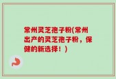 常州灵芝孢子粉(常州出产的灵芝孢子粉，保健的新选择！)