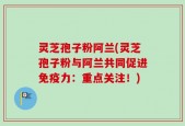 灵芝孢子粉阿兰(灵芝孢子粉与阿兰共同促进免疫力：重点关注！)