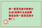 世一堂灵芝孢子粉用什么水(选择什么水品质更适合世一堂灵芝孢子粉？)