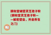 颐和堂破壁灵芝孢子粉(颐和堂灵芝孢子粉——解密壁垒，开启养生之门)
