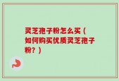 灵芝孢子粉怎么买 (如何购买优质灵芝孢子粉？)