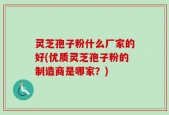 灵芝孢子粉什么厂家的好(优质灵芝孢子粉的制造商是哪家？)