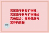 灵芝孢子粉和矿物粉_灵芝孢子粉与矿物粉的完美结合：探索健康与营养的奥秘