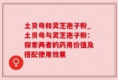 土贝母和灵芝孢子粉_土贝母与灵芝孢子粉：探索两者的药用价值及搭配使用效果