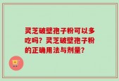 灵芝破壁孢子粉可以多吃吗？灵芝破壁孢子粉的正确用法与剂量？