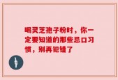 喝灵芝孢子粉时，你一定要知道的那些忌口习惯，别再犯错了