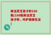 鲜活灵芝孢子粉180瓶(180瓶鲜活灵芝孢子粉，呵护健康生活)