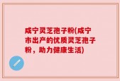 咸宁灵芝孢子粉(咸宁市出产的优质灵芝孢子粉，助力健康生活)
