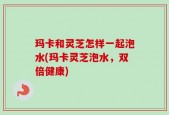 玛卡和灵芝怎样一起泡水(玛卡灵芝泡水，双倍健康)