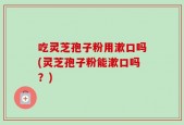 吃灵芝孢子粉用漱口吗(灵芝孢子粉能漱口吗？)