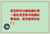 灵芝粉可以跟桂圆红枣一起吃灵芝粉与桂圆红枣双拼，有何营养好处？)